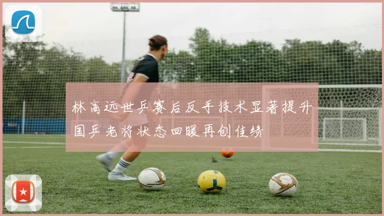 林高远世乒赛后反手技术显著提升国乒老将状态回暖再创佳绩