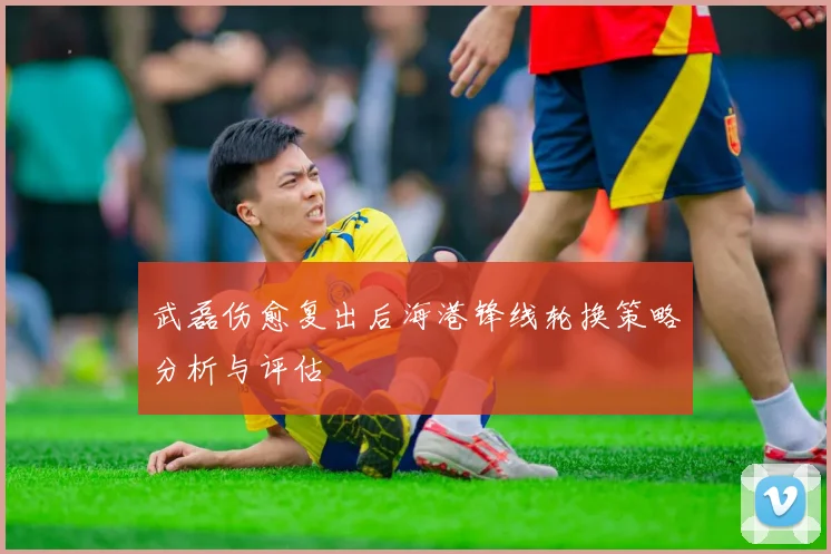 武磊伤愈复出后海港锋线轮换策略分析与评估