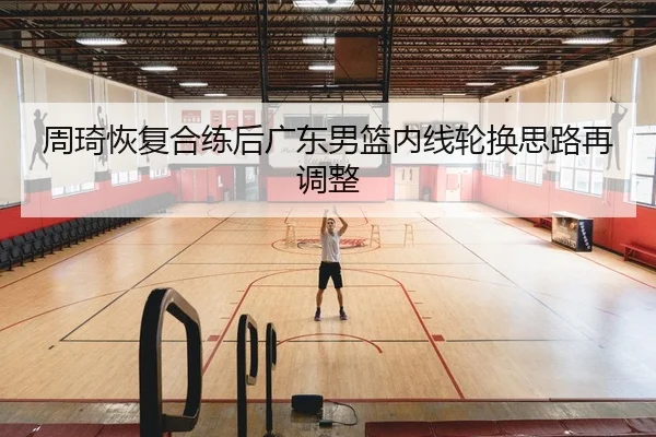 周琦恢复合练后广东男篮内线轮换思路再调整