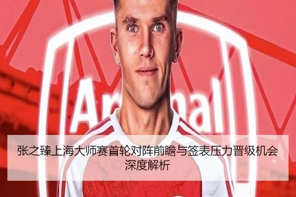 张之臻上海大师赛首轮对阵前瞻与签表压力晋级机会深度解析